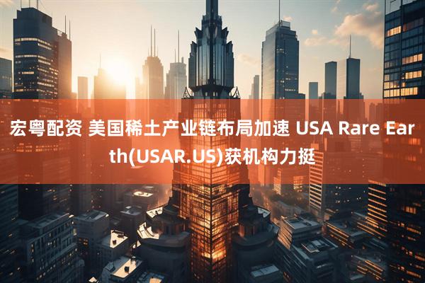 宏粤配资 美国稀土产业链布局加速 USA Rare Earth(USAR.US)获机构力挺