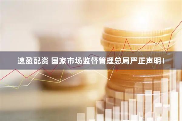 速盈配资 国家市场监督管理总局严正声明！