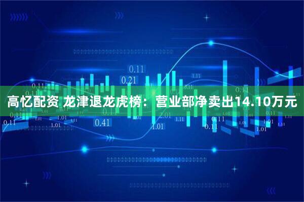 高忆配资 龙津退龙虎榜：营业部净卖出14.10万元