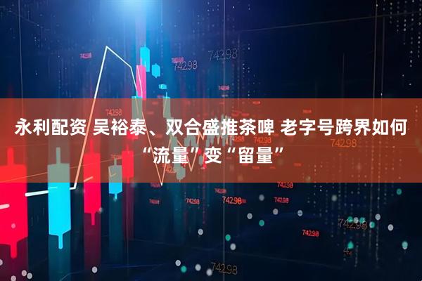 永利配资 吴裕泰、双合盛推茶啤 老字号跨界如何“流量”变“留量”