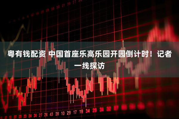 粤有钱配资 中国首座乐高乐园开园倒计时！记者一线探访