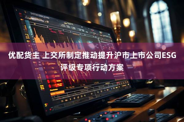 优配货主 上交所制定推动提升沪市上市公司ESG评级专项行动方案
