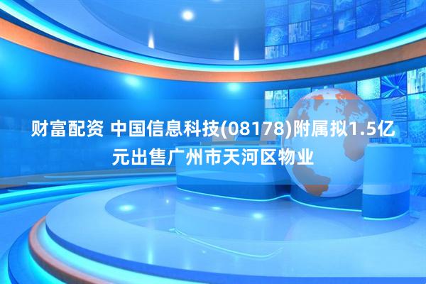 财富配资 中国信息科技(08178)附属拟1.5亿元出售广州市天河区物业