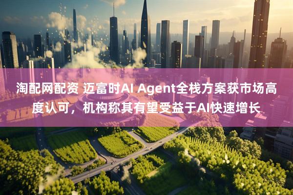 淘配网配资 迈富时AI Agent全栈方案获市场高度认可，机构称其有望受益于AI快速增长