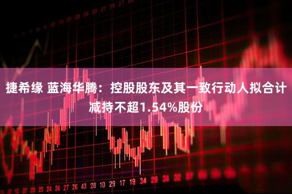 捷希缘 蓝海华腾：控股股东及其一致行动人拟合计减持不超1.54%股份