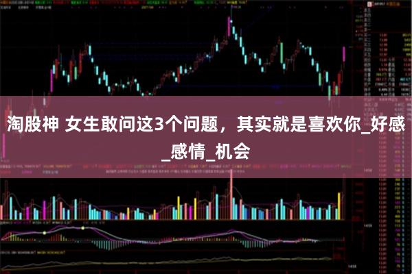 淘股神 女生敢问这3个问题，其实就是喜欢你_好感_感情_机会