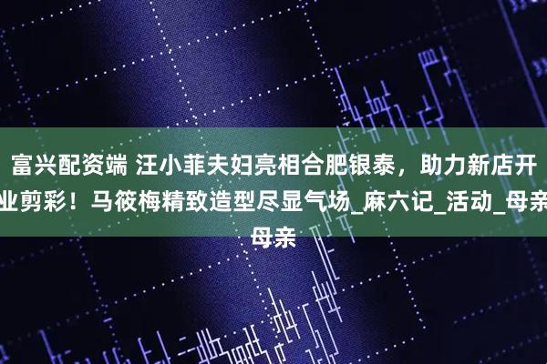 富兴配资端 汪小菲夫妇亮相合肥银泰，助力新店开业剪彩！马筱梅精致造型尽显气场_麻六记_活动_母亲
