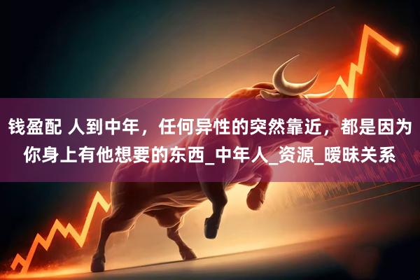 钱盈配 人到中年，任何异性的突然靠近，都是因为你身上有他想要的东西_中年人_资源_暧昧关系