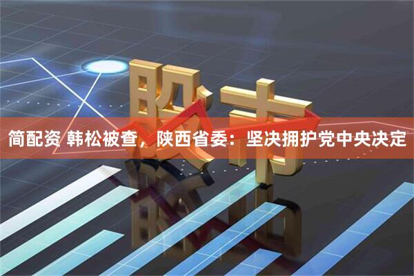 简配资 韩松被查，陕西省委：坚决拥护党中央决定