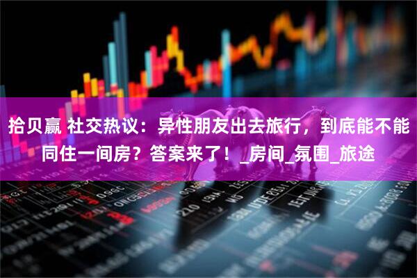 拾贝赢 社交热议：异性朋友出去旅行，到底能不能同住一间房？答案来了！_房间_氛围_旅途