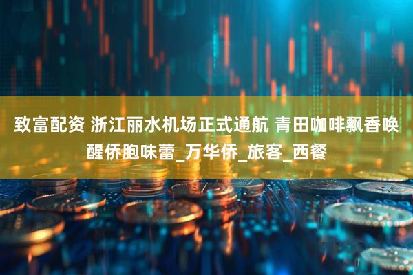 致富配资 浙江丽水机场正式通航 青田咖啡飘香唤醒侨胞味蕾_万华侨_旅客_西餐