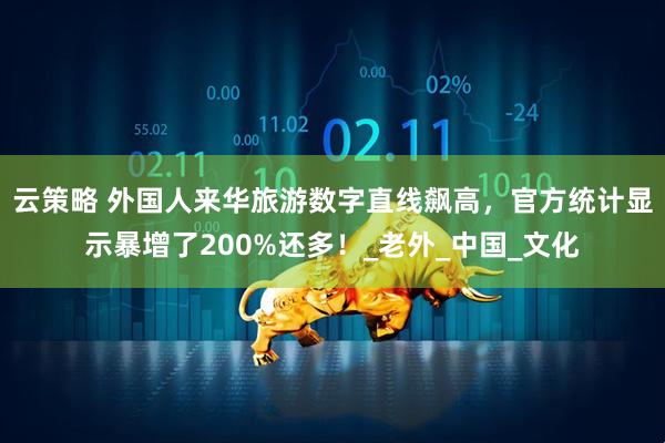 云策略 外国人来华旅游数字直线飙高，官方统计显示暴增了200%还多！_老外_中国_文化