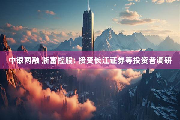 中银两融 浙富控股: 接受长江证券等投资者调研