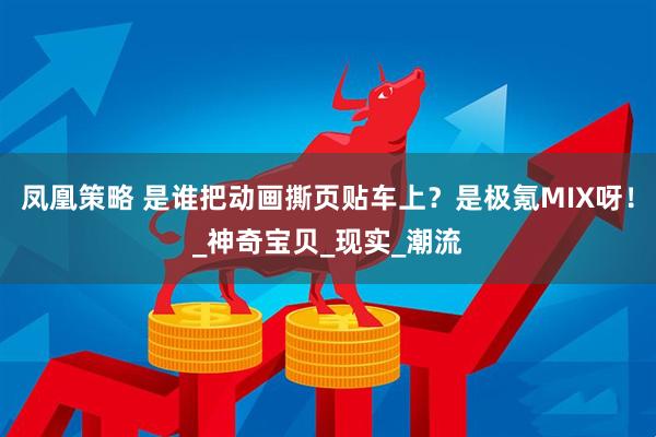 凤凰策略 是谁把动画撕页贴车上？是极氪MIX呀！_神奇宝贝_现实_潮流