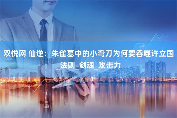 双悦网 仙逆：朱雀墓中的小弯刀为何要吞噬许立国_法则_剑魂_攻击力