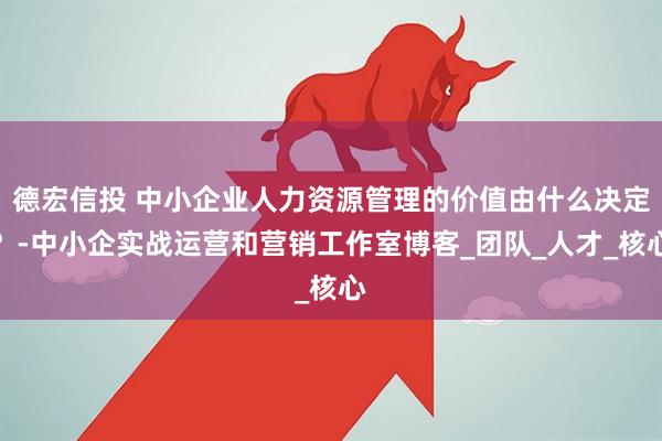 德宏信投 中小企业人力资源管理的价值由什么决定？-中小企实战运营和营销工作室博客_团队_人才_核心