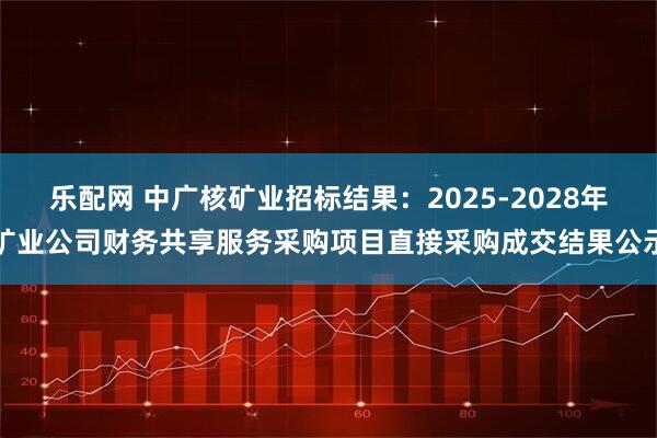 乐配网 中广核矿业招标结果：2025-2028年矿业公司财务共享服务采购项目直接采购成交结果公示
