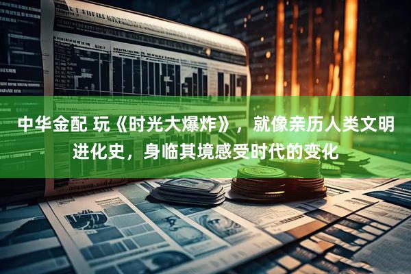 中华金配 玩《时光大爆炸》，就像亲历人类文明进化史，身临其境感受时代的变化