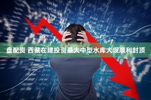 盘配资 西藏在建投资最大中型水库大坝顺利封顶