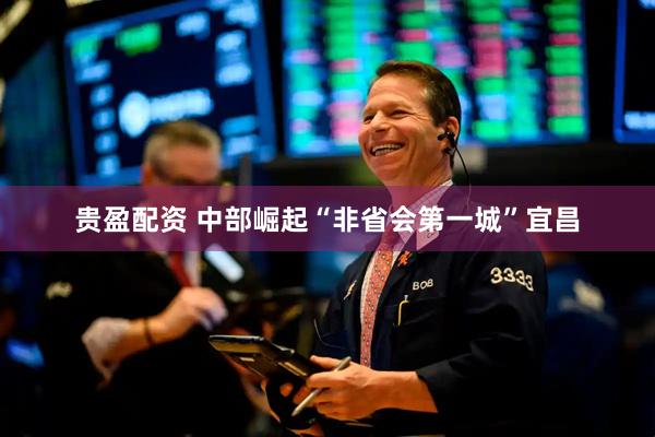 贵盈配资 中部崛起“非省会第一城”宜昌