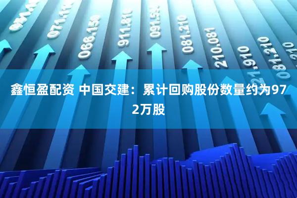 鑫恒盈配资 中国交建:累计回购股份数量约为972万股