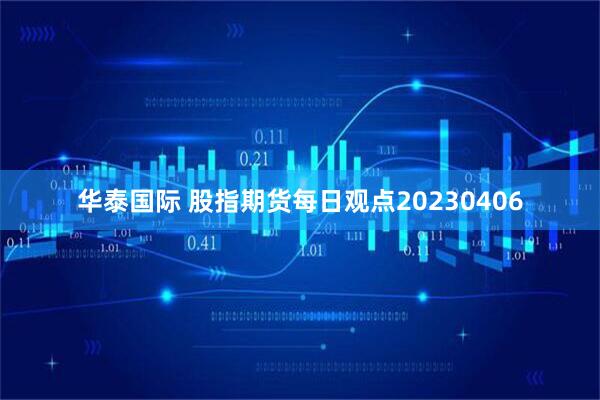 华泰国际 股指期货每日观点20230406