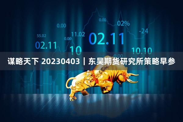 谋略天下 20230403｜东吴期货研究所策略早参